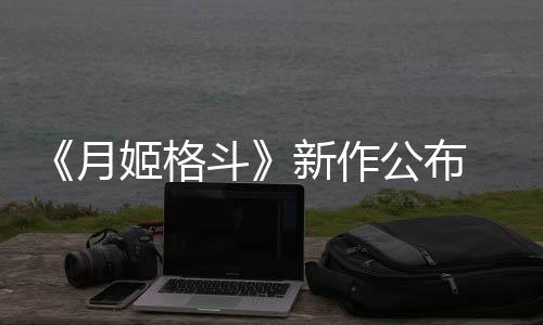 新作7年初发姬格计2售公布月 预斗